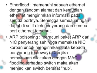 Etherflood : memenuhi sebuah ethernet dengan random alamat dan kemudian ethernet mengirimkan informasi pada semua portnya. Sehingga semua jaringan dapat di sniff oleh penyerang dari semua port ethernet tersebut.ARP poisoning : meracuni paket ARP dari NIC penyerang sehingga memaksa NIC korban untuk mengirimkan data kepada penyerang (gateway). Dan jika pemaksaan dilakukan dengan MAC flooding terhadap switch maka akan menjadikan switch bersifat “hub”. 