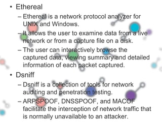 EtherealEthereal is a network protocol analyzer for UNIX and Windows. It allows the user to examine data from a live network or from a capture file on a disk.The user can interactively browse the captured data, viewing summary and detailed information of each packet captured.DsniffDsniff is a collection of tools for network auditing and penetration testing. ARPSPOOF, DNSSPOOF, and MACOF facilitate the interception of network traffic that is normally unavailable to an attacker.