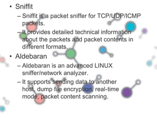 SniffitSniffit is a packet sniffer for TCP/UDP/ICMP packets. It provides detailed technical information about the packets and packet contents in different formats. AldebaranAldebaran is an advanced LINUX sniffer/network analyzer. It supports sending data to another host, dump file encryption, real-time mode, packet content scanning.