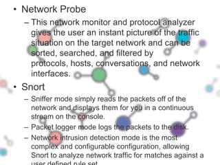 Network ProbeThis network monitor and protocol analyzer gives the user an instant picture of the traffic situation on the target network and can be sorted, searched, and filtered by protocols, hosts, conversations, and network interfaces.  SnortSniffer mode simply reads the packets off of the network and displays them for you in a continuous stream on the console. Packet logger mode logs the packets to the disk.Network intrusion detection mode is the most complex and configurable configuration, allowing Snort to analyze network traffic for matches against a user defined rule set.