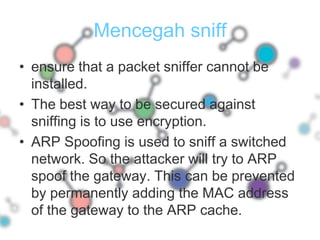 ensure that a packet sniffer cannot be installed.The best way to be secured against sniffing is to use encryption. ARP Spoofing is used to sniff a switched network. So the attacker will try to ARP spoof the gateway. This can be prevented by permanently adding the MAC address of the gateway to the ARP cache.Mencegah sniff