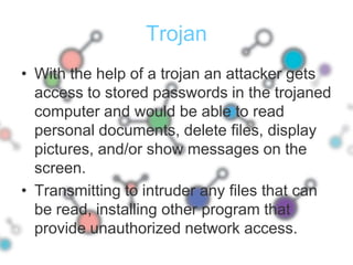 TrojanWith the help of a trojan an attacker gets access to stored passwords in the trojaned computer and would be able to read personal documents, delete files, display pictures, and/or show messages on the screen.Transmitting to intruder any files that can be read, installing other program that provide unauthorized network access.