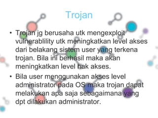 TrojanTrojan jg berusaha utk mengexploit vulnerablility utk meningkatkan level akses dari belakang sistem user yang terkena trojan. Bila ini berhasil maka akan meningkatkan level hak akses.Bila user menggunakan akses level administrator pada OS maka trojan dapat melakukan apa saja sebagaimana yang dpt dilakukan administrator.