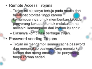 Remote Access TrojansTrojan ini biasanya tertuju pada media dan berakibat otoritas tinggi karena kemampuannya untuk memberikan kepada penyerang kekuatan untuk melakukan hal melebihi kemampuan dari korban itu sndiri.Biasanya kombinasi berbagai trojan.Password sending TrojansTrojan ini mengambil semua cache password dan menangkap pasword yang menuju ke korban dan meng-emailkan ke penyerang tanpa korban sadari.