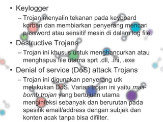 KeyloggerTrojan menyalin tekanan pada keyboard korban dan membiarkan penyerang mencari password atau sensitif mesin di dalam log file.Destructive TrojansTrojan ini khusus untuk menghancurkan atau menghapus file utama sprt .dll, .ini, .exeDenial of service (DoS) attack TrojansTrojan ini digunakan penyerang utk melakukan DoS. Varian trojan ini yaitu mail-bomb trojan yang bertujuan utama menginfeksi sebanyak dan berurutan pada spesifik email/address dengan subjek dan konten acak tanpa bisa difilter.