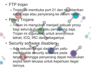 FTP trojanTrojan ini membuka port 21 dan memberikan siapa saja atau penyerang ke dalam mesin.Proxy TrojansTrojan ini mengubah menjadi sebuah proxy bagi seluruh dunia atau penyerang saja. Trojan ini digunakan untuk anonymous telnet, ICQ, IRC dan sebagainya.Security software disablersAda sebuah fungsi dari trojan yaitu mendisable security software pada target, sehingga penyerang dapat melakukan explot lebih leluasa untuk keperluan ilegal lainnya.