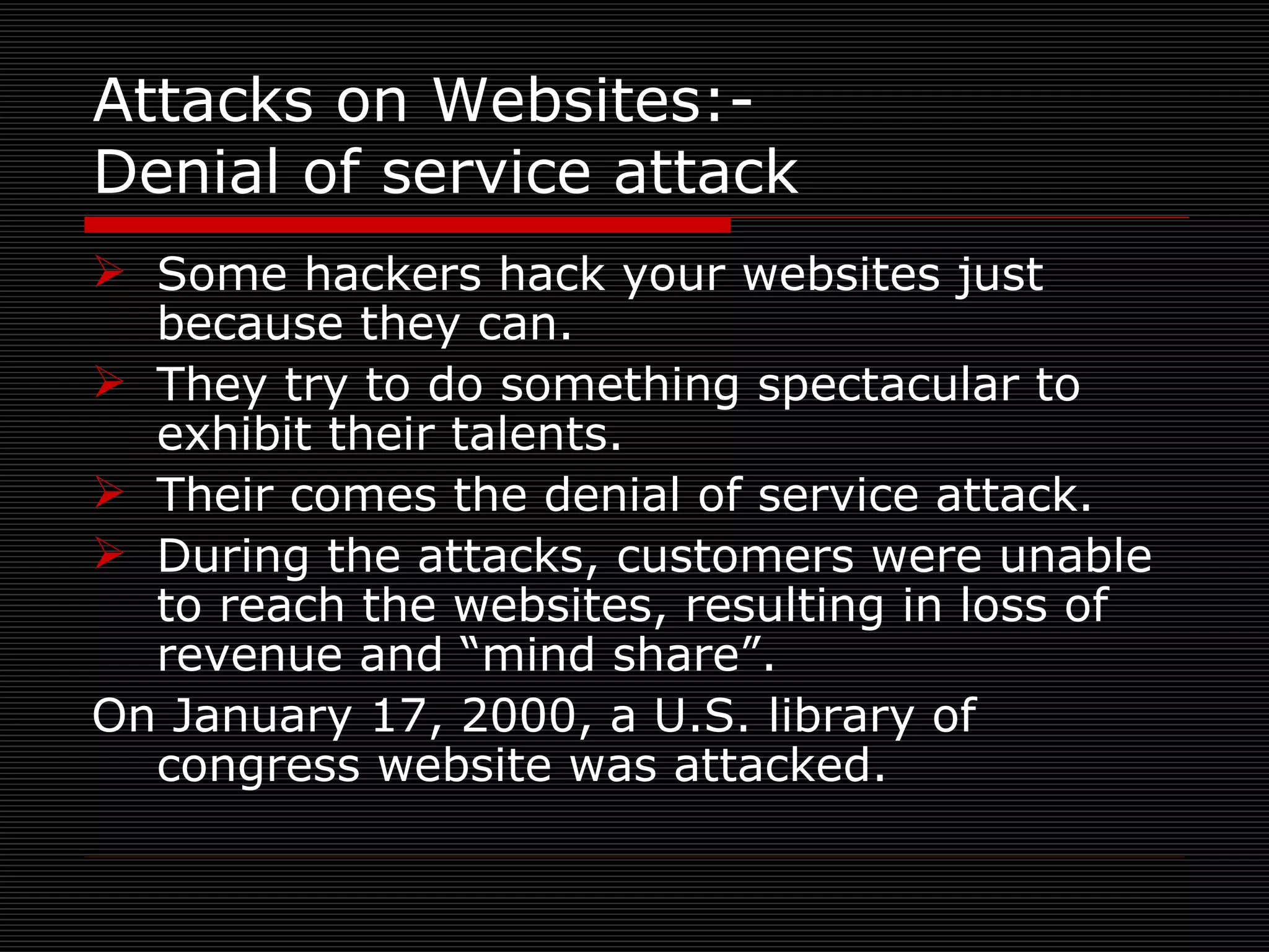 Attacks on Websites:-  Denial of service attack Some hackers hack your websites just because they can. They try to do something spectacular to exhibit their talents. Their comes the denial of service attack. During the attacks, customers were unable to reach the websites, resulting in loss of revenue and “mind share”. On January 17, 2000, a U.S. library of congress website was attacked. 