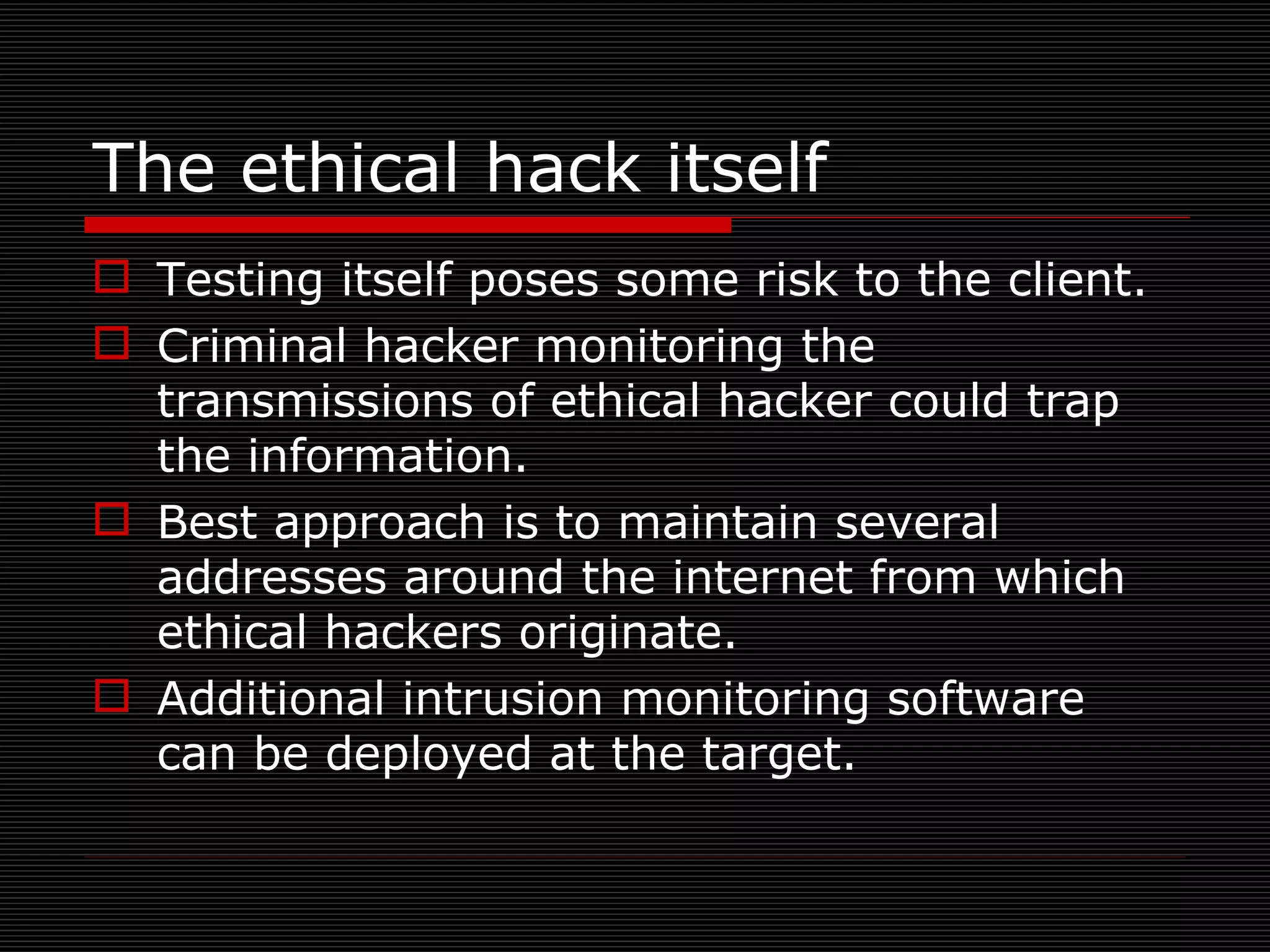 The ethical hack itself Testing itself poses some risk to the client. Criminal hacker monitoring the transmissions of ethical hacker could trap the information. Best approach is to maintain several addresses around the internet from which ethical hackers originate.  Additional intrusion monitoring software can be deployed at the target. 