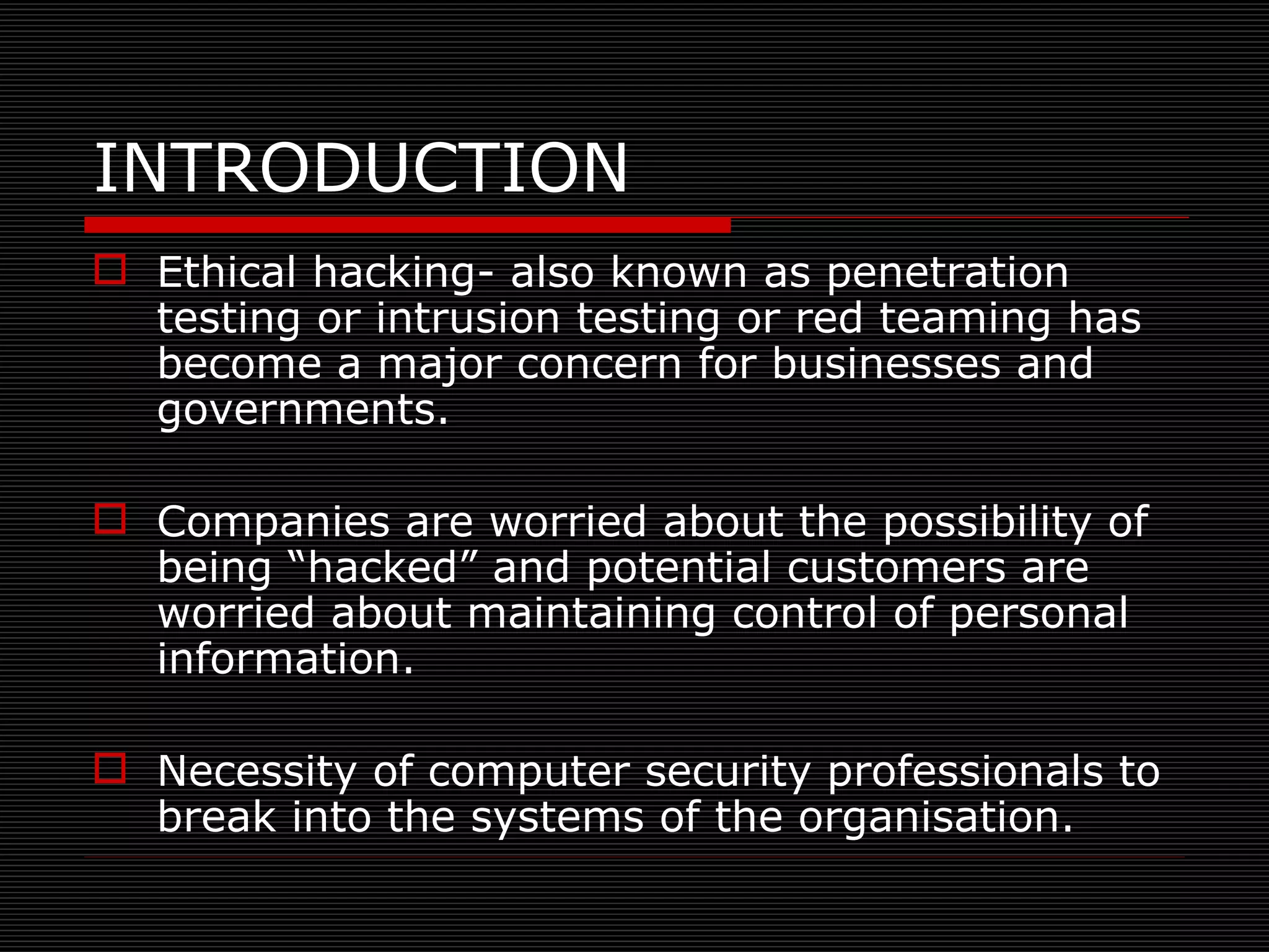 INTRODUCTION Ethical hacking- also known as penetration testing or intrusion testing or red teaming has become a major concern for businesses and governments. Companies are worried about the possibility of being “hacked” and potential customers are worried about maintaining control of personal information. Necessity of computer security professionals to break into the systems of the organisation. 