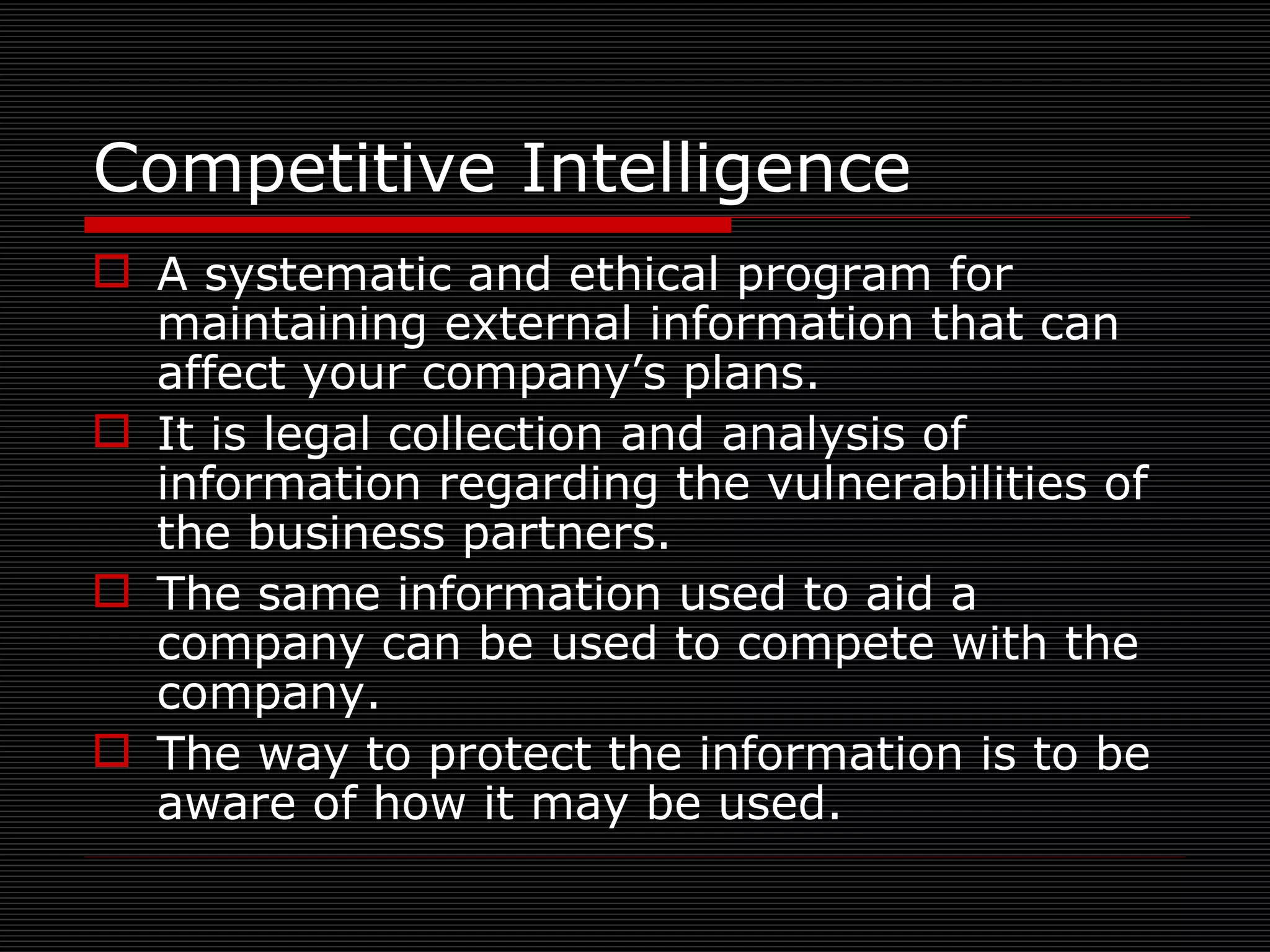 Competitive Intelligence A systematic and ethical program for maintaining external information that can affect your company’s plans. It is legal collection and analysis of information regarding the vulnerabilities of the business partners. The same information used to aid a company can be used to compete with the company. The way to protect the information is to be aware of how it may be used.  