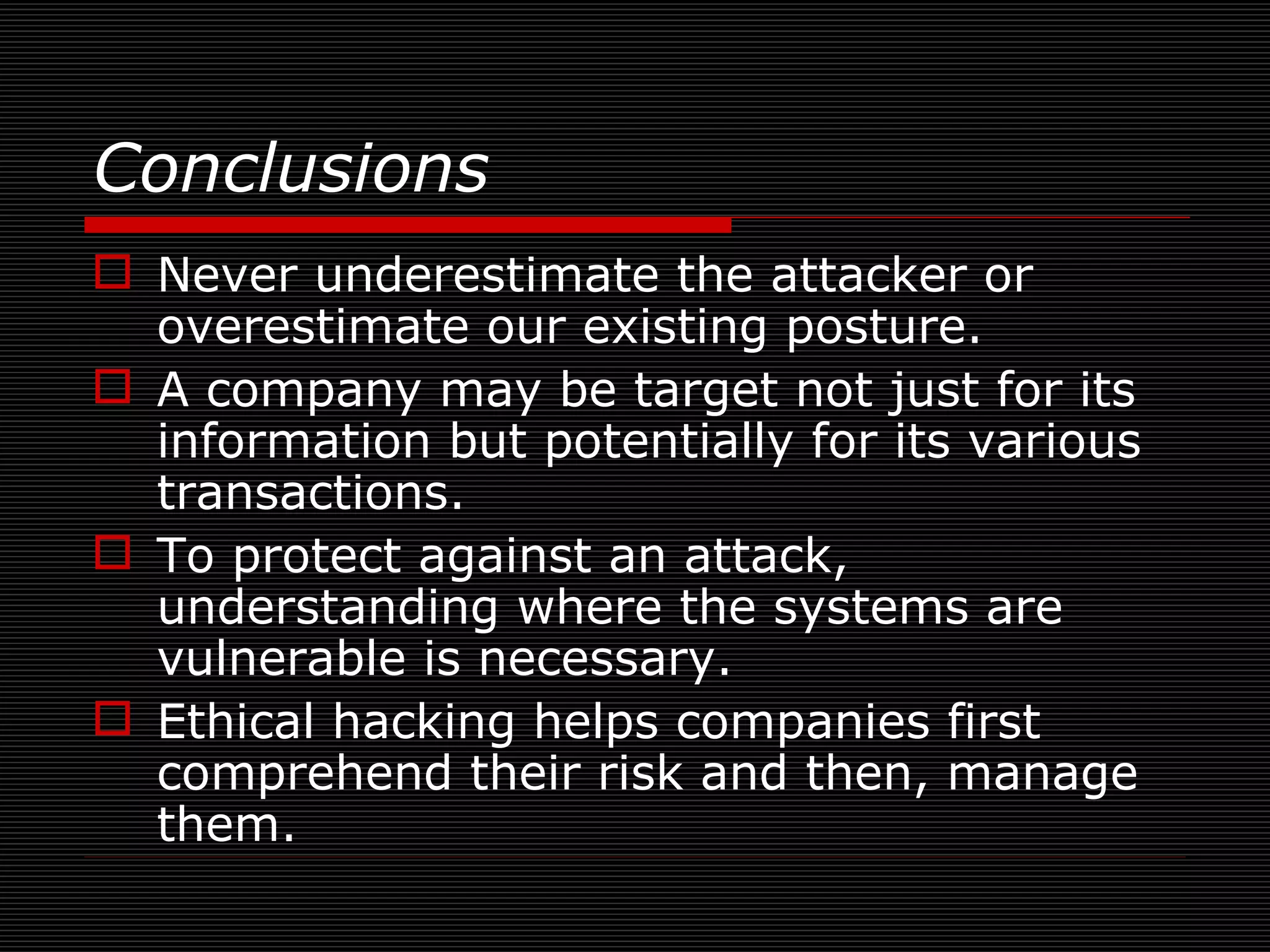 Conclusions  Never underestimate the attacker or overestimate our existing posture. A company may be target not just for its information but potentially for its various transactions. To protect against an attack, understanding where the systems are vulnerable is necessary. Ethical hacking helps companies first comprehend their risk and then, manage them.  