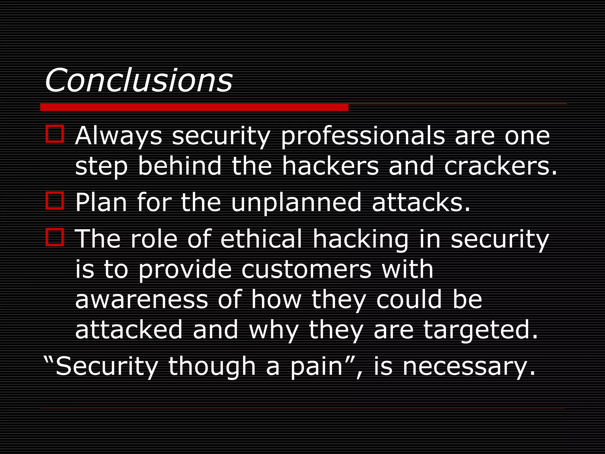 Always security professionals are one step behind the hackers and crackers. Plan for the unplanned attacks. The role of ethical hacking in security is to provide customers with awareness of how they could be attacked and why they are targeted. “ Security though a pain”, is necessary. Conclusions   
