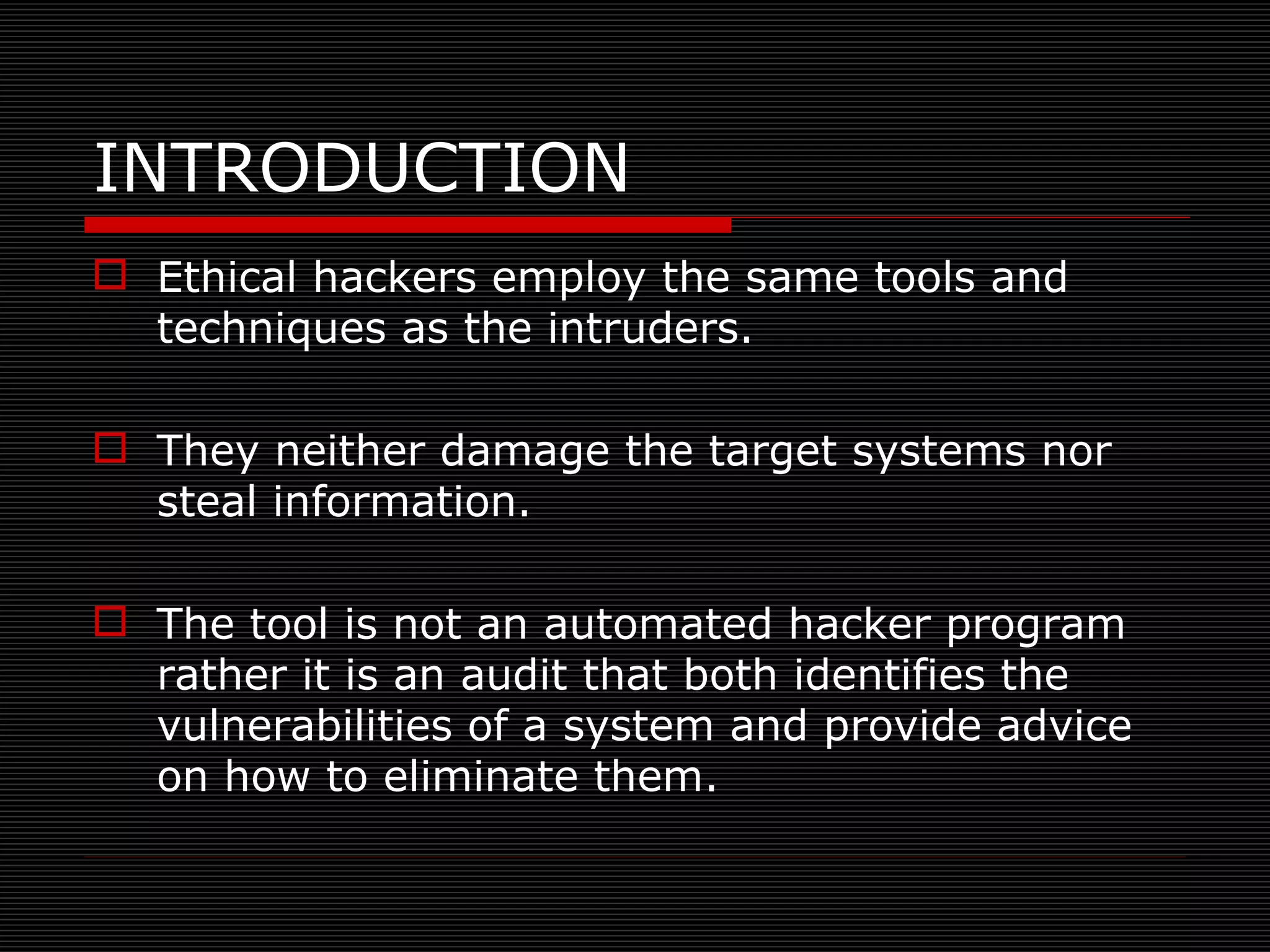 Ethical hackers employ the same tools and techniques as the intruders. They neither damage the target systems nor steal information. The tool is not an automated hacker program  rather it is an audit that both identifies the vulnerabilities of a system and provide advice on how to eliminate them. INTRODUCTION 