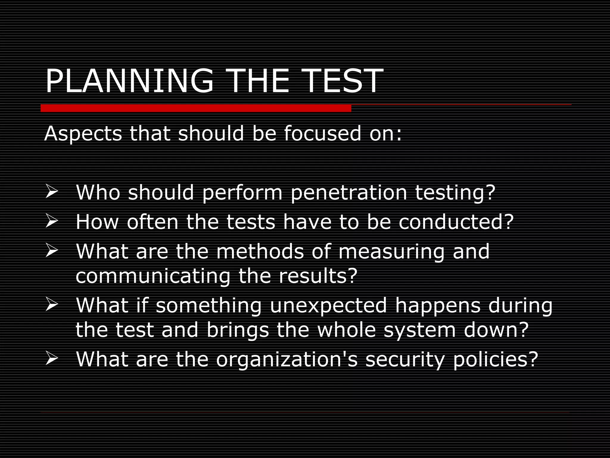 PLANNING THE TEST Aspects that should be focused on: Who should perform penetration testing? How often the tests have to be conducted? What are the methods of measuring and communicating the results? What if something unexpected happens during the test and brings the whole system down? What are the organization's security policies?  