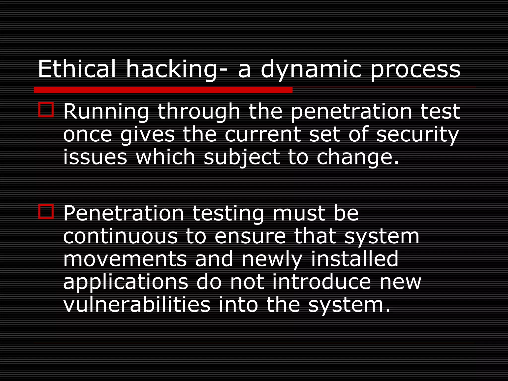 Ethical hacking- a dynamic process Running through the penetration test once gives the current set of security issues which subject to change. Penetration testing must be continuous to ensure that system movements and newly installed applications do not introduce new vulnerabilities into the system. 