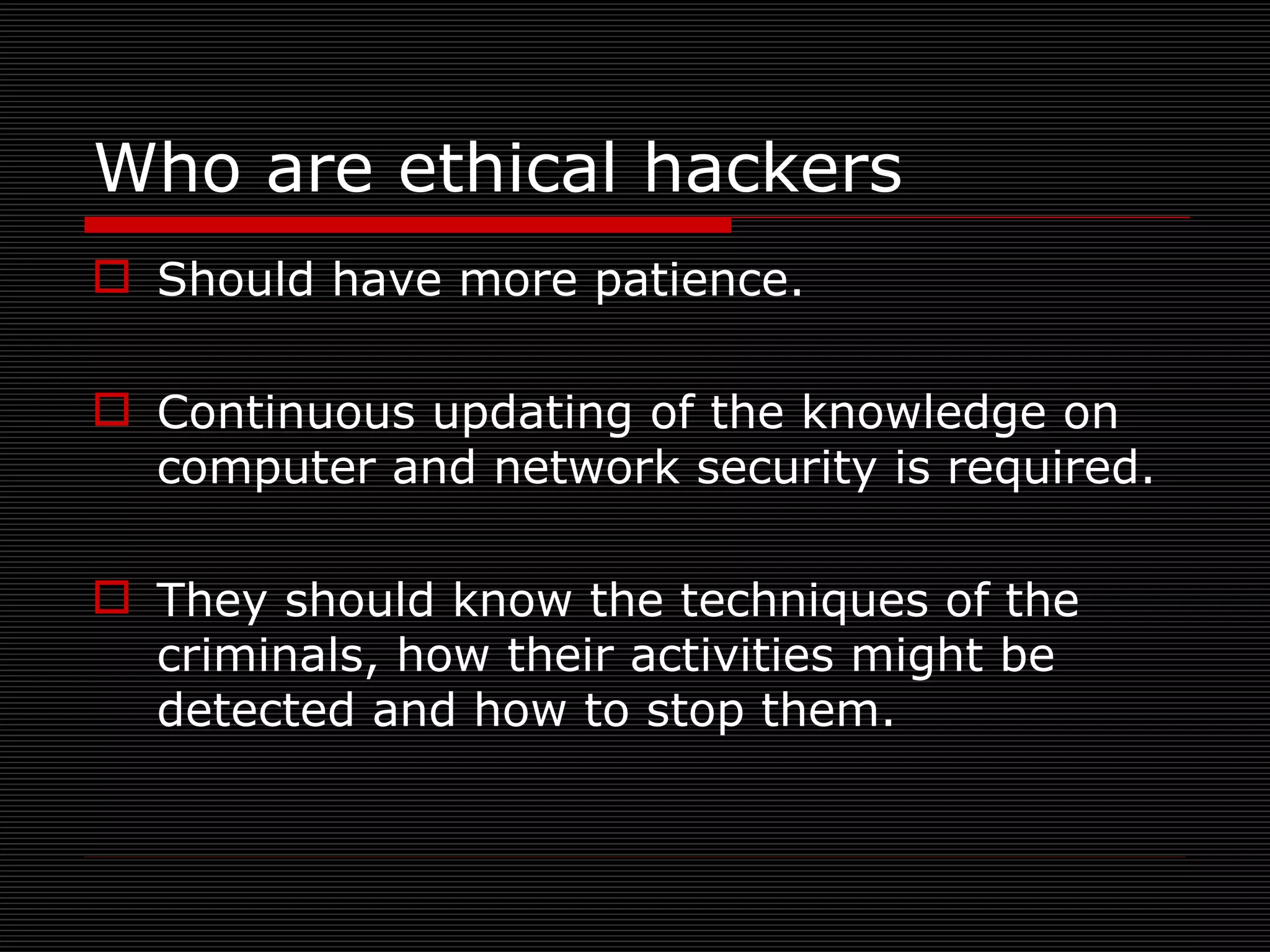 Should have more patience. Continuous updating of the knowledge on computer and network security is required. They should know the techniques of the criminals, how their activities might be detected and how to stop them. Who are ethical hackers 