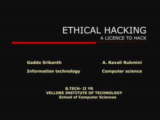 ETHICAL HACKING A LICENCE TO HACK Gadde Srikanth  A. Ravali Rukmini  Information technology  Computer science B.TECH- II YR VELLORE INSTITUTE OF TECHNOLOGY School of Computer Sciences 