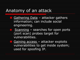 Anatomy of an attack
  Gathering Data – attacker gathers
   information; can include social
   engineering.
  Scanning – searches for open ports
   (port scan) probes target for
   vulnerabilities.
  Gaining access – attacker exploits
   vulnerabilities to get inside system;
   used for spoofing IP.
 