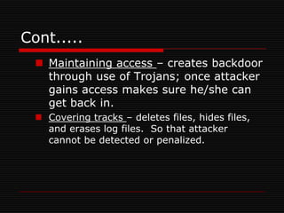 Cont.....
   Maintaining access – creates backdoor
    through use of Trojans; once attacker
    gains access makes sure he/she can
    get back in.
   Covering tracks – deletes files, hides files,
    and erases log files. So that attacker
    cannot be detected or penalized.
 
