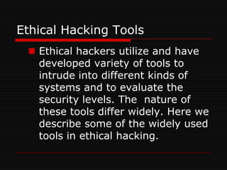 Ethical Hacking Tools
  Ethical hackers utilize and have
   developed variety of tools to
   intrude into different kinds of
   systems and to evaluate the
   security levels. The nature of
   these tools differ widely. Here we
   describe some of the widely used
   tools in ethical hacking.
 