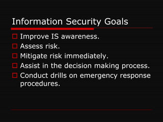 Information Security Goals
   Improve IS awareness.
   Assess risk.
   Mitigate risk immediately.
   Assist in the decision making process.
   Conduct drills on emergency response
    procedures.
 