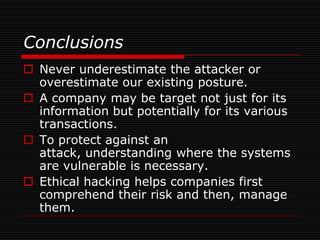 Conclusions
 Never underestimate the attacker or
  overestimate our existing posture.
 A company may be target not just for its
  information but potentially for its various
  transactions.
 To protect against an
  attack, understanding where the systems
  are vulnerable is necessary.
 Ethical hacking helps companies first
  comprehend their risk and then, manage
  them.
 