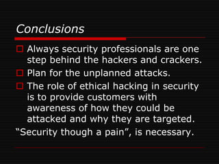 Conclusions
 Always security professionals are one
  step behind the hackers and crackers.
 Plan for the unplanned attacks.
 The role of ethical hacking in security
  is to provide customers with
  awareness of how they could be
  attacked and why they are targeted.
“Security though a pain”, is necessary.
 