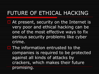FUTURE OF ETHICAL HACKING
 At present, security on the Internet is
  very poor and ethical hacking can be
  one of the most effective ways to fix
  serious security problems like cyber
  crime.
 The information entrusted to the
  companies is required to be protected
  against all kinds of attacks by
  crackers, which makes their future
  promising.
 