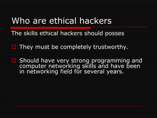 Who are ethical hackers
The skills ethical hackers should posses

 They must be completely trustworthy.

 Should have very strong programming and
  computer networking skills and have been
  in networking field for several years.
 