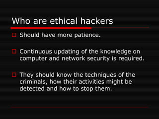 Who are ethical hackers
 Should have more patience.

 Continuous updating of the knowledge on
  computer and network security is required.

 They should know the techniques of the
  criminals, how their activities might be
  detected and how to stop them.
 