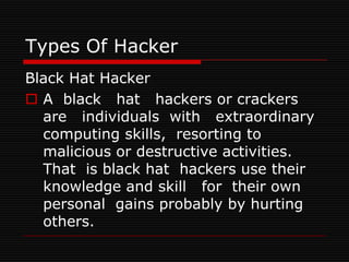 Types Of Hacker
Black Hat Hacker
 A black hat hackers or crackers
  are individuals with extraordinary
  computing skills, resorting to
  malicious or destructive activities.
  That is black hat hackers use their
  knowledge and skill for their own
  personal gains probably by hurting
  others.
 