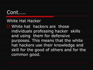 Cont…..
White Hat Hacker
 White hat hackers are those
  individuals professing hacker skills
  and using them for defensive
  purposes. This means that the white
  hat hackers use their knowledge and
  skill for the good of others and for the
  common good.
 
