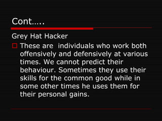 Cont…..
Grey Hat Hacker
 These are individuals who work both
  offensively and defensively at various
  times. We cannot predict their
  behaviour. Sometimes they use their
  skills for the common good while in
  some other times he uses them for
  their personal gains.
 
