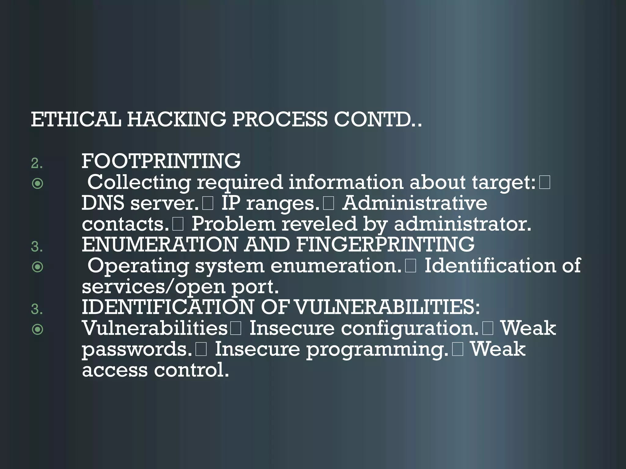 ETHICAL HACKING PROCESS CONTD..
2. FOOTPRINTING
 Collecting required information about target:
DNS server. IP ranges. Administrative
contacts. Problem reveled by administrator.
3. ENUMERATION AND FINGERPRINTING
 Operating system enumeration. Identification of
services/open port.
3. IDENTIFICATION OF VULNERABILITIES:
 Vulnerabilities Insecure configuration. Weak
passwords. Insecure programming. Weak
access control.
 