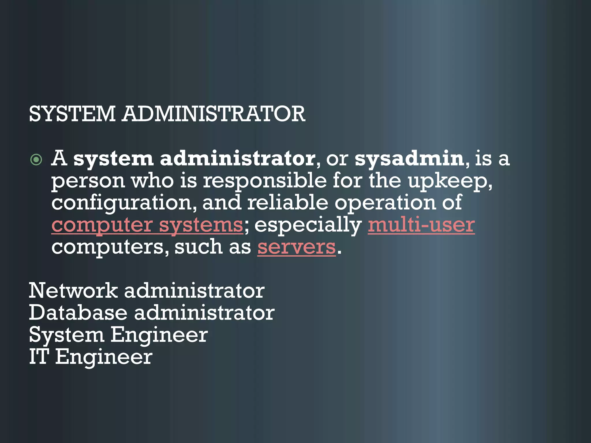 SYSTEM ADMINISTRATOR
 A system administrator, or sysadmin, is a
person who is responsible for the upkeep,
configuration, and reliable operation of
computer systems; especially multi-user
computers, such as servers.
Network administrator
Database administrator
System Engineer
IT Engineer
 