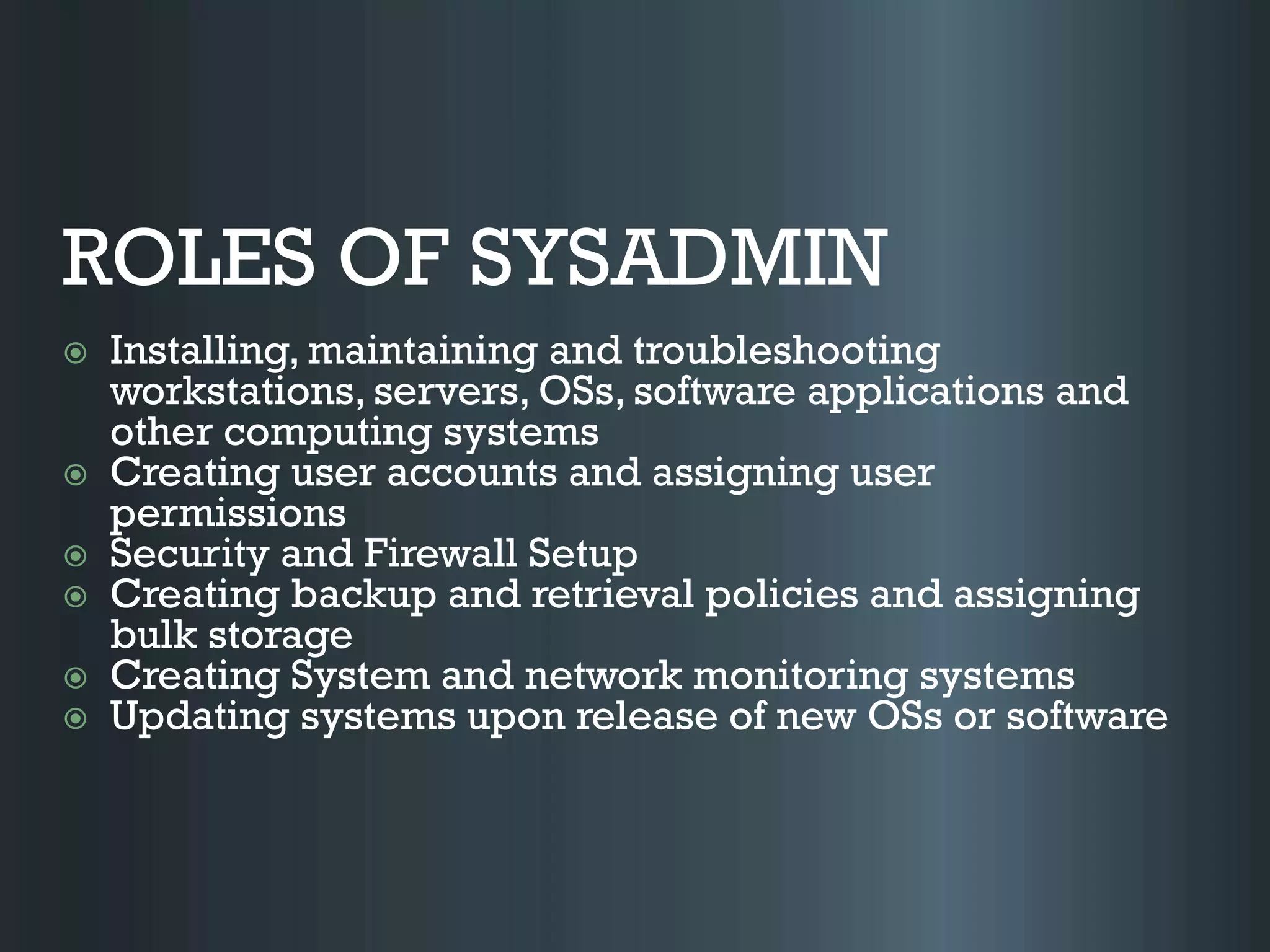 ROLES OF SYSADMIN
 Installing, maintaining and troubleshooting
workstations, servers, OSs, software applications and
other computing systems
 Creating user accounts and assigning user
permissions
 Security and Firewall Setup
 Creating backup and retrieval policies and assigning
bulk storage
 Creating System and network monitoring systems
 Updating systems upon release of new OSs or software
 