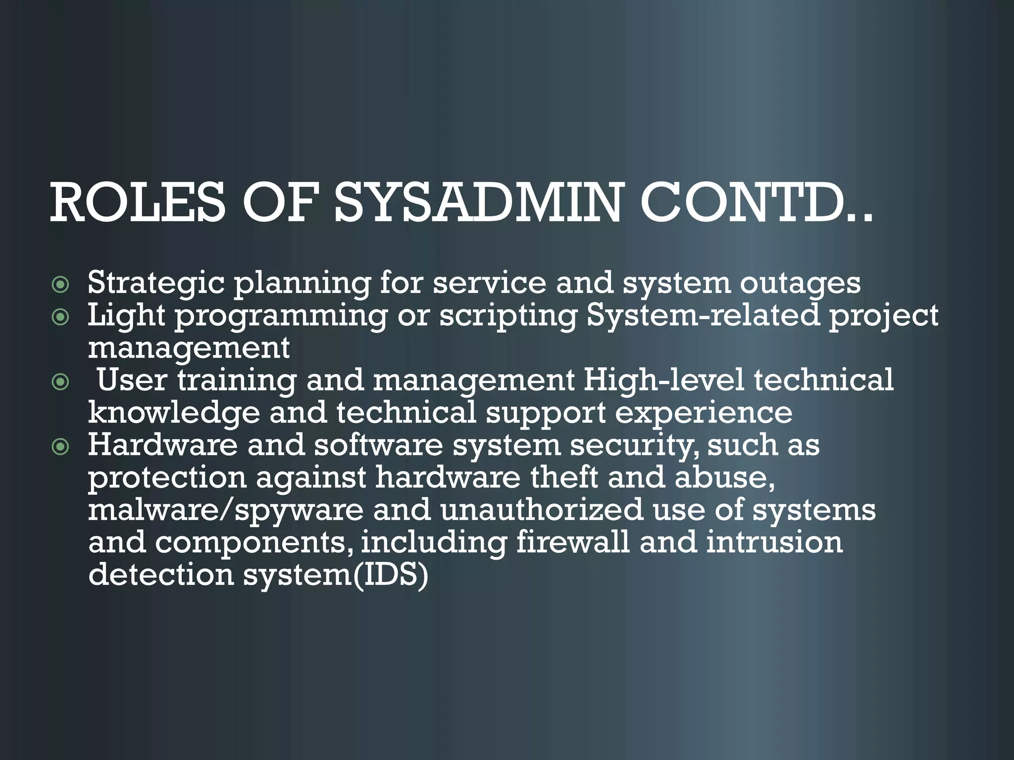 ROLES OF SYSADMIN CONTD..
 Strategic planning for service and system outages
 Light programming or scripting System-related project
management
 User training and management High-level technical
knowledge and technical support experience
 Hardware and software system security, such as
protection against hardware theft and abuse,
malware/spyware and unauthorized use of systems
and components, including firewall and intrusion
detection system(IDS)
 