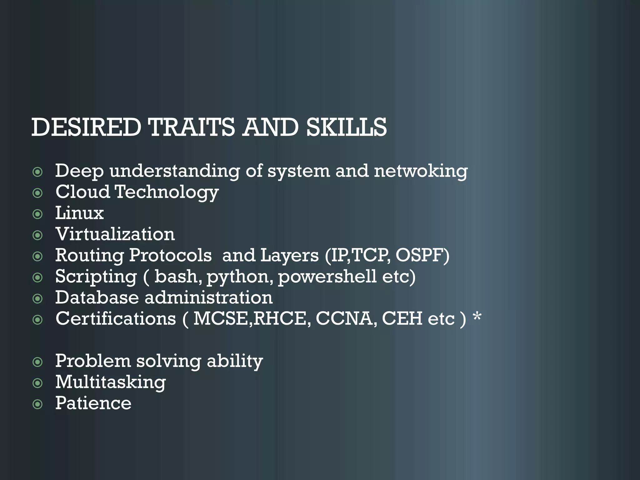 DESIRED TRAITS AND SKILLS
 Deep understanding of system and netwoking
 Cloud Technology
 Linux
 Virtualization
 Routing Protocols and Layers (IP,TCP, OSPF)
 Scripting ( bash, python, powershell etc)
 Database administration
 Certifications ( MCSE,RHCE, CCNA, CEH etc ) *
 Problem solving ability
 Multitasking
 Patience
 