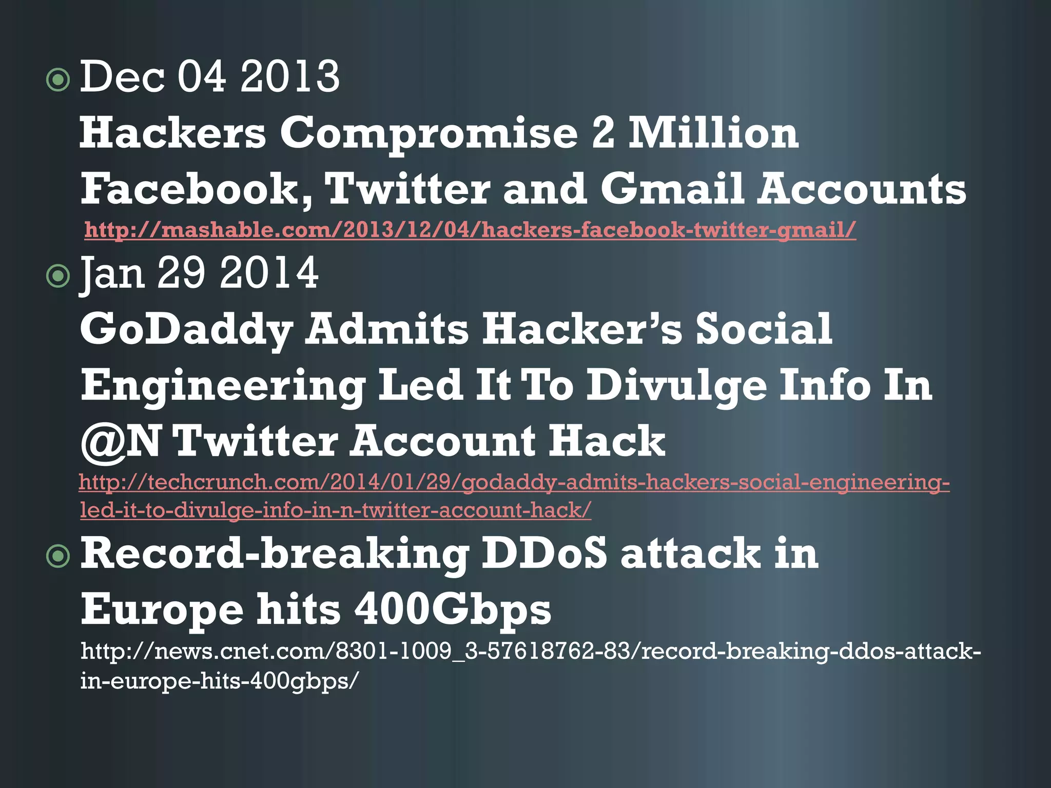  Dec 04 2013
Hackers Compromise 2 Million
Facebook, Twitter and Gmail Accounts
http://mashable.com/2013/12/04/hackers-facebook-twitter-gmail/
 Jan 29 2014
GoDaddy Admits Hacker’s Social
Engineering Led It To Divulge Info In
@N Twitter Account Hack
http://techcrunch.com/2014/01/29/godaddy-admits-hackers-social-engineering-
led-it-to-divulge-info-in-n-twitter-account-hack/
 Record-breaking DDoS attack in
Europe hits 400Gbps
http://news.cnet.com/8301-1009_3-57618762-83/record-breaking-ddos-attack-
in-europe-hits-400gbps/
 
