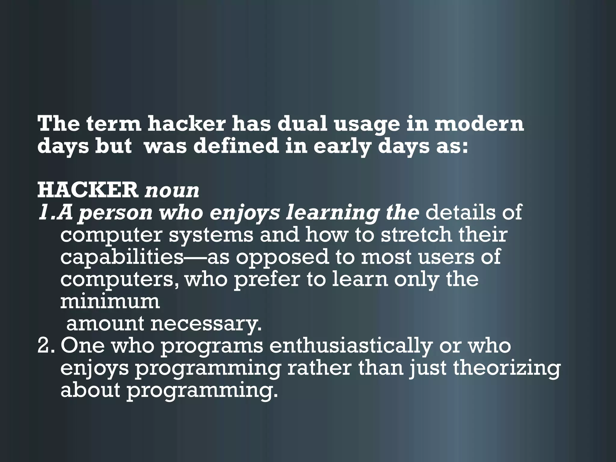 The term hacker has dual usage in modern
days but was defined in early days as:
HACKER noun
1.A person who enjoys learning the details of
computer systems and how to stretch their
capabilities—as opposed to most users of
computers, who prefer to learn only the
minimum
amount necessary.
2. One who programs enthusiastically or who
enjoys programming rather than just theorizing
about programming.
 
