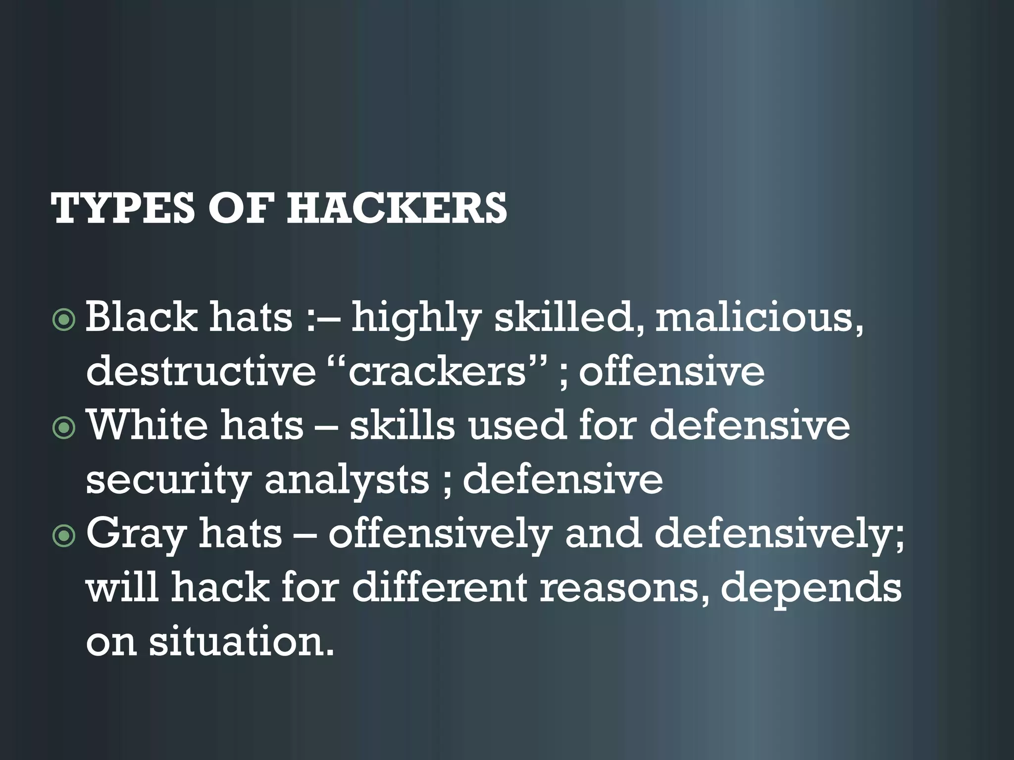 TYPES OF HACKERS
 Black hats :– highly skilled, malicious,
destructive “crackers” ; offensive
 White hats – skills used for defensive
security analysts ; defensive
 Gray hats – offensively and defensively;
will hack for different reasons, depends
on situation.
 