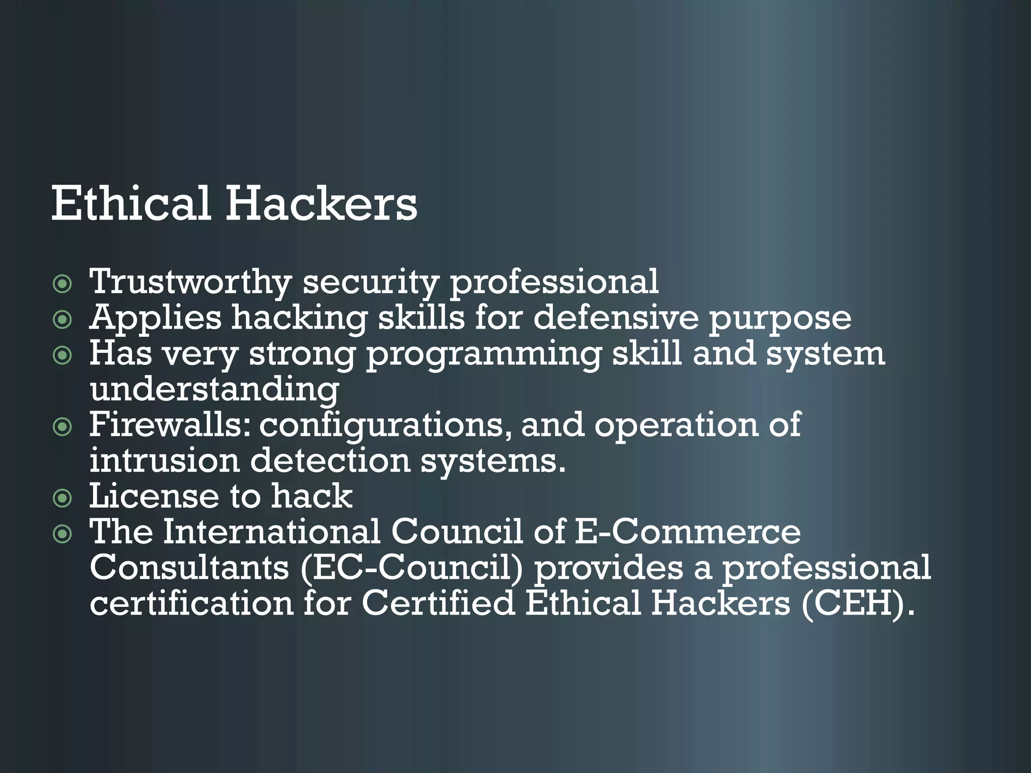 Ethical Hackers
 Trustworthy security professional
 Applies hacking skills for defensive purpose
 Has very strong programming skill and system
understanding
 Firewalls: configurations, and operation of
intrusion detection systems.
 License to hack
 The International Council of E-Commerce
Consultants (EC-Council) provides a professional
certification for Certified Ethical Hackers (CEH).
 