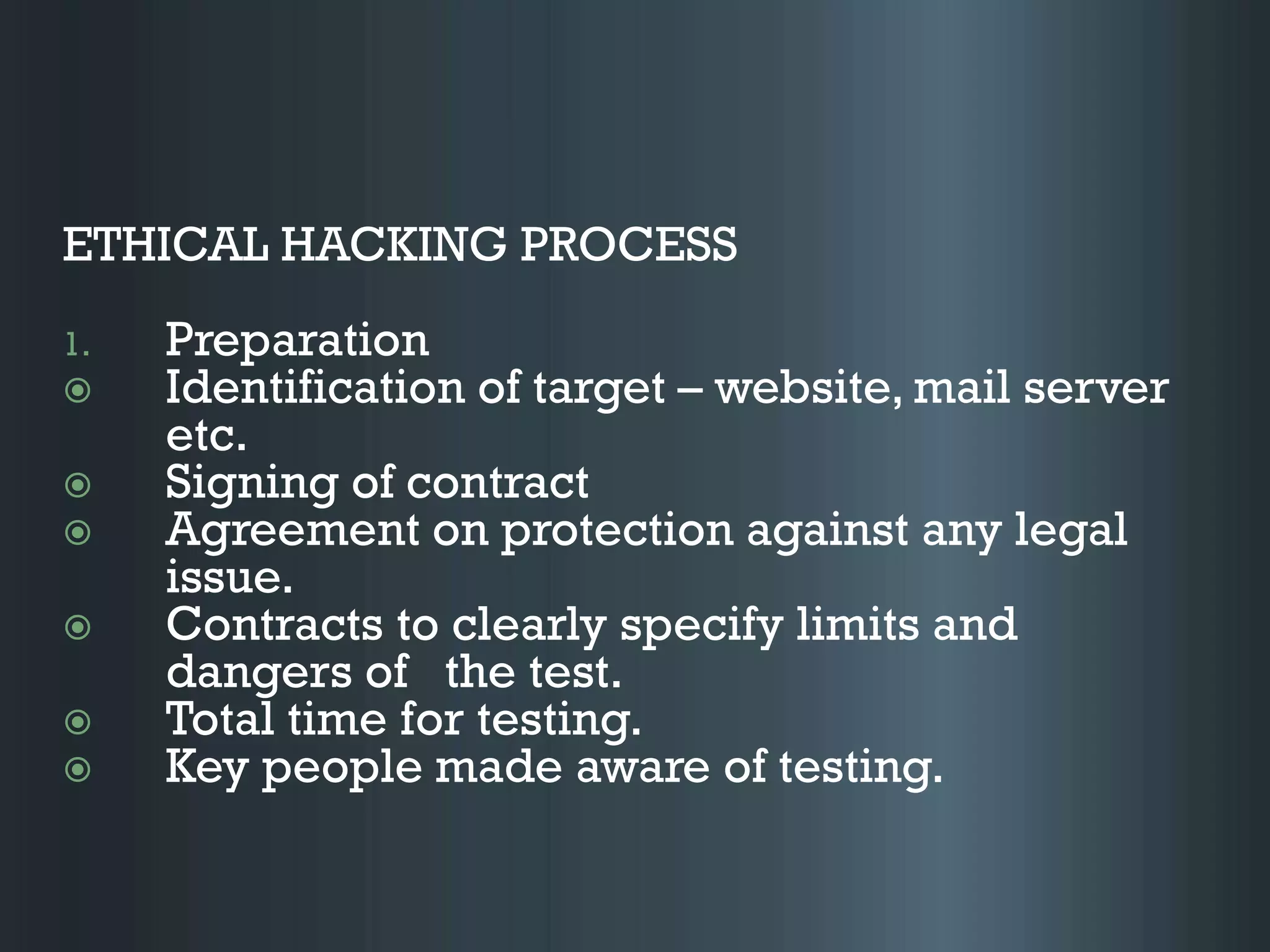 ETHICAL HACKING PROCESS
1. Preparation
 Identification of target – website, mail server
etc.
 Signing of contract
 Agreement on protection against any legal
issue.
 Contracts to clearly specify limits and
dangers of the test.
 Total time for testing.
 Key people made aware of testing.
 