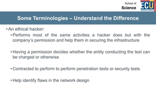 Some Terminologies – Understand the Difference
•An ethical hacker:
• Performs most of the same activities a hacker does but with the
company’s permission and help them in securing the infrastructure
• Having a permission decides whether the entity conducting the test can
be charged or otherwise
• Contracted to perform to perform penetration tests or security tests
• Help identify flaws in the network design
 
