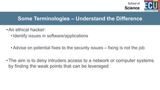 Some Terminologies – Understand the Difference
•An ethical hacker:
• Identify issues in software/applications
• Advise on potential fixes to the security issues – fixing is not the job
•The aim is to deny intruders access to a network or computer systems
by finding the weak points that can be leveraged
 