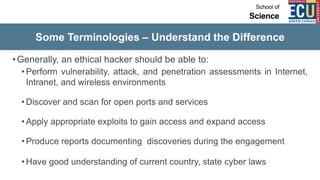Some Terminologies – Understand the Difference
•Generally, an ethical hacker should be able to:
• Perform vulnerability, attack, and penetration assessments in Internet,
Intranet, and wireless environments
• Discover and scan for open ports and services
• Apply appropriate exploits to gain access and expand access
• Produce reports documenting discoveries during the engagement
• Have good understanding of current country, state cyber laws
 