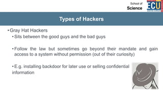 Types of Hackers
•Gray Hat Hackers
• Sits between the good guys and the bad guys
• Follow the law but sometimes go beyond their mandate and gain
access to a system without permission (out of their curiosity)
• E.g. installing backdoor for later use or selling confidential
information
 