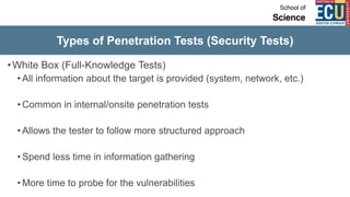 Types of Penetration Tests (Security Tests)
•White Box (Full-Knowledge Tests)
• All information about the target is provided (system, network, etc.)
• Common in internal/onsite penetration tests
• Allows the tester to follow more structured approach
• Spend less time in information gathering
• More time to probe for the vulnerabilities
 