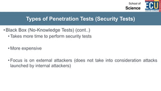 Types of Penetration Tests (Security Tests)
•Black Box (No-Knowledge Tests) (cont..)
• Takes more time to perform security tests
• More expensive
• Focus is on external attackers (does not take into consideration attacks
launched by internal attackers)
 