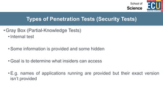 Types of Penetration Tests (Security Tests)
•Gray Box (Partial-Knowledge Tests)
• Internal test
• Some information is provided and some hidden
• Goal is to determine what insiders can access
• E.g. names of applications running are provided but their exact version
isn’t provided
 